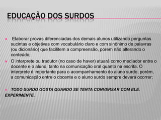 EDUCAÇÃO DOS SURDOS




Elaborar provas diferenciadas dos demais alunos utilizando perguntas
sucintas e objetivas com vocabulário claro e com sinônimo de palavras
(ou dicionário) que facilitem a compreensão, porem não alterando o
conteúdo;
O interprete ou tradutor (no caso de haver) atuará como mediador entre o
docente e o aluno, tanto na comunicação oral quanto na escrita. O
interprete é importante para o acompanhamento do aluno surdo, porém,
a comunicação entre o docente e o aluno surdo sempre deverá ocorrer;

TODO SURDO GOSTA QUANDO SE TENTA CONVERSAR COM ELE.
EXPERIMENTE.


 