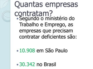 Quantas empresas
contratam?
Segundo o ministério do
Trabalho e Emprego, as
empresas que precisam
contratar deficientes são:
10.908 em São Paulo
30.342 no Brasil
 