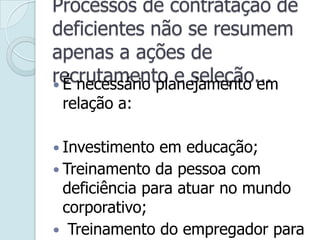 Processos de contratação de
deficientes não se resumem
apenas a ações de
recrutamento e seleção... É necessário planejamento em
relação a:
 Investimento em educação;
 Treinamento da pessoa com
deficiência para atuar no mundo
corporativo;
 Treinamento do empregador para
 