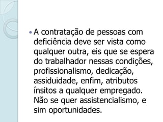 .
 A contratação de pessoas com
deficiência deve ser vista como
qualquer outra, eis que se espera
do trabalhador nessas condições,
profissionalismo, dedicação,
assiduidade, enfim, atributos
ínsitos a qualquer empregado.
Não se quer assistencialismo, e
sim oportunidades.
 