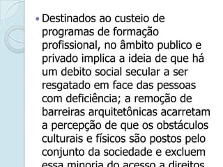 . Destinados ao custeio de
programas de formação
profissional, no âmbito publico e
privado implica a ideia de que há
um debito social secular a ser
resgatado em face das pessoas
com deficiência; a remoção de
barreiras arquitetônicas acarretam
a percepção de que os obstáculos
culturais e físicos são postos pelo
conjunto da sociedade e excluem
 