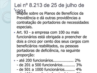 
Dispõe sobre os Planos de Benefícios da
Previdência e dá outras providências a
contratação de portadores de necessidades
especiais.
 Art. 93 - a empresa com 100 ou mais
funcionários está obrigada a preencher de
dois a cinco por cento dos seus cargos com
beneficiários reabilitados, ou pessoas
portadoras de deficiência, na seguinte
proporção:
 - até 200 funcionários.................. 2%
- de 201 a 500 funcionários........... 3%
- de 501 a 1000 funcionários......... 4%
Lei nº 8.213 de 25 de julho de
1991
 