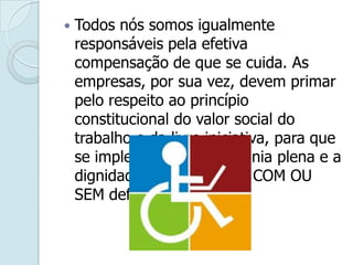 Todos nós somos igualmente
responsáveis pela efetiva
compensação de que se cuida. As
empresas, por sua vez, devem primar
pelo respeito ao princípio
constitucional do valor social do
trabalho e da livre iniciativa, para que
se implementem a cidadania plena e a
dignidade do trabalhador COM OU
SEM deficiência.
 