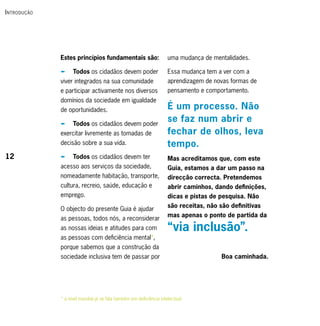 i ntrodução




              Estes princípios fundamentais são:                     uma mudança de mentalidades.

              p     Todos os cidadãos devem poder                    Essa mudança tem a ver com a
              viver integrados na sua comunidade                     aprendizagem de novas formas de
              e participar activamente nos diversos                  pensamento e comportamento.
              domínios da sociedade em igualdade
              de oportunidades.                                      É um processo. Não
              p     Todos os cidadãos devem poder
                                                                     se faz num abrir e
              exercitar livremente as tomadas de                     fechar de olhos, leva
              decisão sobre a sua vida.                              tempo.
12            p     Todos os cidadãos devem ter                      Mas acreditamos que, com este
              acesso aos serviços da sociedade,                      Guia, estamos a dar um passo na
              nomeadamente habitação, transporte,                    direcção correcta. Pretendemos
              cultura, recreio, saúde, educação e                    abrir caminhos, dando definições,
              emprego.                                               dicas e pistas de pesquisa. Não
                                                                     são receitas, não são definitivas
              O objecto do presente Guia é ajudar
                                                                     mas apenas o ponto de partida da
              as pessoas, todos nós, a reconsiderar
              as nossas ideias e atitudes para com                   “via inclusão”.
              as pessoas com deficiência mental*,
              porque sabemos que a construção da
              sociedade inclusiva tem de passar por                                     Boa caminhada.




              * a nível mundial já se fala também em deficiência intelectual
 