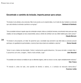 P ensAr   PArA ActuAr




          Encontrado o caminho da inclusão, importa pensar para actuar.


          “A inclusão é uma atitude, uma convicção. Não é uma acção ou um conjunto delas, é um modo de vida, fundado na convicção
          que cada indivíduo é estimado e pertence a um grupo.”                                                Stainback & Stainback




          “Uma sociedade inclusiva é aquela capaz de contemplar sempre, todas as condições humanas, encontrando meios para que cada
          cidadão, do mais privilegiado ao mais comprometido, exerça o direito de contribuir com seu melhor talento para o bem comum.”
                                                                                                                      Cláudia Werneck

14        “A inclusão é uma proposta, um ideal. Se quisermos que a sociedade seja acessível e que dela todas as pessoas possam
          participar, em igualdade de oportunidades, é preciso fazer desse ideal uma realidade a cada dia.”             Romeu Sassaki




          “Incluir é viver a beleza da diversidade / Incluir é verbo/acção quando deixarmos / Um pouco de lado o simples falar /
          E passarmos com amor, coragem, / Ideal e muita vontade, a agir.”                                              João Beauclair




          “A sociedade será inclusiva na medida em que os diferentes lugares, onde se cresce e se vive, sejam verdadeiramente inclusivos.”
                                                                                                                           Vitor Franco


          “A inclusão é, antes de tudo, uma questão de direitos e valores, é a condição da educação democrática.”
                                                                                                                       Francisco Leitão
 