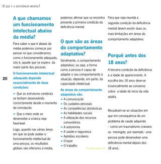 o   que é A deficiênciA mentAl ?




          A que chamamos                    podemos afirmar que se encontra                  Para que seja reunida a
                                            presente a primeira condição da                  segunda condição da deficiência
          um funcionamento                  deficiência mental.                              mental devem existir duas ou
          intelectual abaixo
                                                                                             mais limitações em áreas do
          da média?                                                                          comportamento adaptativo.
          Para saber o que é abaixo da
                                            O que são as áreas
          média podemos começar por         do comportamento
          pensar no que consideramos        adaptativo?                                      Porquê antes dos
          como o funcionamento adequado,
                                            Geralmente, o comportamento
          isto é, aquele que se espera da
                                            adaptativo, ou seja, a forma
                                                                                             18 anos?
          maior parte das pessoas.
                                            como a pessoa é capaz de                         A terceira condição da deficiência
          O funcionamento intelectual       adaptar o seu comportamento à                    é a idade de aparecimento. A
20        adequado depende                  situação, depende, em parte, da                  escolha dos 18 anos deve-se
          essencialmente de duas            capacidade intelectual.
          condições:                                                                         essencialmente ao consenso
                                            As áreas do comportamento                        sobre a idade de início da vida
          p Que as estruturas cerebrais     adaptativo são:
                                                                                             adulta.
          se tenham desenvolvido            p A comunicação
          correctamente desde o momento     p Os cuidados pessoais
          da concepção.                     p As competências domésticas
                                                                                             Ressalvam-se as situações em
          p Que o meio onde se              p As habilidades sociais
                                                                                             que em consequência de um
          desenvolve a criança seja         p A utilização dos recursos
                                              comunitários                                   problema de saúde adquirido
          favorável.
                                            p A autonomia                                    - como um traumatismo craniano
          Logo, quando nas várias áreas
                                            p A saúde e segurança                            ou meningite, por exemplo - uma
          em que se pode avaliar o
                                            p Aptidões escolares                             pessoa pode desenvolver uma
          funcionamento intelectual de
                                            p O lazer
          uma pessoa, os resultados                                                          deficiência mental depois dos
                                            p O trabalho
          globais são inferiores à media,                         RRListagem DetaLhaDa, 54   18 anos.
 