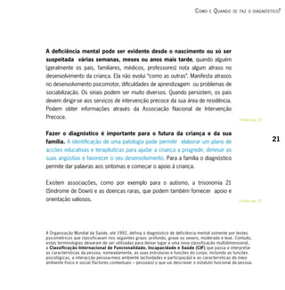 c omo   e   q uAndo   se fAz o diAgnóstico?




A deficiência mental pode ser evidente desde o nascimento ou só ser
suspeitada várias semanas, meses ou anos mais tarde, quando alguém
(geralmente os pais, familiares, médicos, professores) nota algum atraso no
desenvolvimento da criança. Ela não evolui “como as outras”. Manifesta atrasos
no desenvolvimento psicomotor, dificuldades de aprendizagem ou problemas de
sociabilização. Os sinais podem ser muito diversos. Quando persistem, os pais
devem dirigir-se aos serviços de intervenção precoce da sua área de residência.
Podem obter informações através da Associação Nacional de Intervenção
Precoce.                                                                                               RRsaber mais, 57


Fazer o diagnóstico é importante para o futura da criança e da sua
família. A identificação de uma patologia pode permitir elaborar um plano de                                              21
acções educativas e terapêuticas para ajudar a criança a progredir, diminuir as
suas angústias e favorecer o seu desenvolvimento. Para a família o diagnóstico
permite dar palavras aos sintomas e começar o apoio à criança.


Existem associações, como por exemplo para o autismo, a trisonomia 21
(Síndrome de Down) e as doenças raras, que podem também fornecer apoio e
orientação valiosos.                                                                                   RRsaber mais, 57




A Organização Mundial da Saúde, até 1992, definia o diagnóstico de deficiência mental somente por testes
psicométricos que classificavam nos seguintes graus: profundo, grave ou severo, moderado e leve. Contudo,
estas terminologias deixaram de ser utilizadas para deixar lugar a uma nova classificação multidimensional,
a Classificação Internacional de Funcionalidade, Incapacidade e Saúde (CIF) que passa a interpretar
as características da pessoa, nomeadamente, as suas estruturas e funções do corpo, incluindo as funções
psicológicas, a interacção pessoa-meio ambiente (actividades e participação) e as características do meio
ambiente físico e social (factores contextuais – pessoais) o que vai descrever o estatuto funcional da pessoa.
 