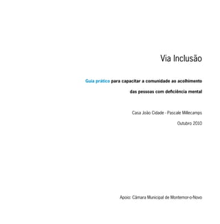 Via Inclusão

Guia prático para capacitar a comunidade ao acolhimento

                     das pessoas com deficiência mental




                      Casa João Cidade - Pascale Millecamps

                                             Outubro 2010




                Apoio: Câmara Municipal de Montemor-o-Novo
 