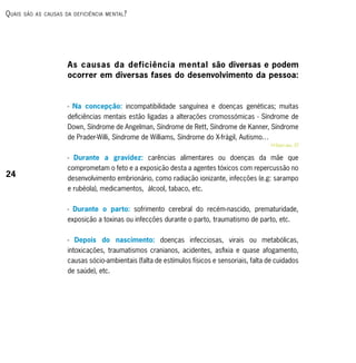 q uAis   são As cAusAs dA deficiênciA mentAl ?




                        As causas da deficiência mental são diversas e podem
                        ocorrer em diversas fases do desenvolvimento da pessoa:


                        - Na concepção: incompatibilidade sanguínea e doenças genéticas; muitas
                        deficiências mentais estão ligadas a alterações cromossómicas - Síndrome de
                        Down, Síndrome de Angelman, Síndrome de Rett, Síndrome de Kanner, Síndrome
                        de Prader-Willi, Síndrome de Williams, Síndrome do X-frágil, Autismo…
                                                                                                RRsaber mais, 57

                        - Durante a gravidez: carências alimentares ou doenças da mãe que
                        comprometam o feto e a exposição desta a agentes tóxicos com repercussão no
24                      desenvolvimento embrionário, como radiação ionizante, infecções (e.g: sarampo
                        e rubéola), medicamentos, álcool, tabaco, etc.


                        - Durante o parto: sofrimento cerebral do recém-nascido, prematuridade,
                        exposição a toxinas ou infecções durante o parto, traumatismo de parto, etc.


                        - Depois do nascimento: doenças infecciosas, virais ou metabólicas,
                        intoxicações, traumatismos cranianos, acidentes, asfixia e quase afogamento,
                        causas sócio-ambientais (falta de estímulos físicos e sensoriais, falta de cuidados
                        de saúde), etc.
 
