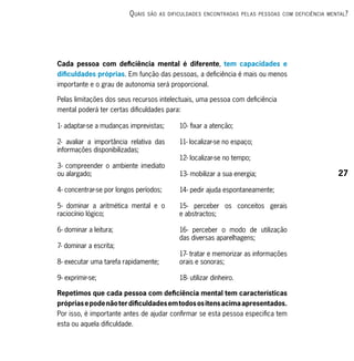 q uAis   são As dificuldAdes encontrAdAs Pel As PessoAs com deficiênciA mentAl ?




Cada pessoa com deficiência mental é diferente, tem capacidades e
dificuldades próprias. Em função das pessoas, a deficiência é mais ou menos
importante e o grau de autonomia será proporcional.

Pelas limitações dos seus recursos intelectuais, uma pessoa com deficiência
mental poderá ter certas dificuldades para:

1- adaptar-se a mudanças imprevistas;        10- fixar a atenção;

2- avaliar a importância relativa das        11- localizar-se no espaço;
informações disponibilizadas;
                                             12- localizar-se no tempo;
3- compreender o ambiente imediato
ou alargado;                                 13- mobilizar a sua energia;                            27

4- concentrar-se por longos períodos;        14- pedir ajuda espontaneamente;

5- dominar a aritmética mental e o           15- perceber os conceitos gerais
raciocínio lógico;                           e abstractos;

6- dominar a leitura;                        16- perceber o modo de utilização
                                             das diversas aparelhagens;
7- dominar a escrita;
                                             17- tratar e memorizar as informações
8- executar uma tarefa rapidamente;          orais e sonoras;

9- exprimir-se;                              18- utilizar dinheiro.

Repetimos que cada pessoa com deficiência mental tem características
próprias e pode não ter dificuldades em todos os itens acima apresentados.
Por isso, é importante antes de ajudar confirmar se esta pessoa especifica tem
esta ou aquela dificuldade.
 