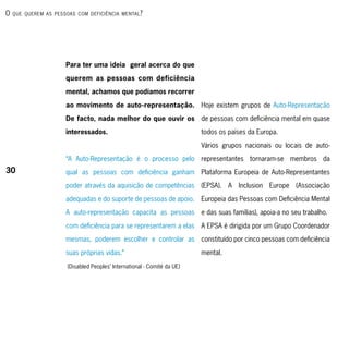 o   que querem As PessoAs com deficiênciA mentAl ?




                      Para ter uma ideia geral acerca do que
                      querem as pessoas com deficiência

                      mental, achamos que podíamos recorrer

                      ao movimento de auto-representação. Hoje existem grupos de Auto-Representação

                      De facto, nada melhor do que ouvir os               de pessoas com deficiência mental em quase

                      interessados.                                       todos os países da Europa.

                                                                          Vários grupos nacionais ou locais de auto-

                      “A Auto-Representação é o processo pelo             representantes tornaram-se membros da
30                    qual as pessoas com deficiência ganham              Plataforma Europeia de Auto-Representantes

                      poder através da aquisição de competências          (EPSA). A Inclusion Europe (Associação

                      adequadas e do suporte de pessoas de apoio.         Europeia das Pessoas com Deficiência Mental

                      A auto-representação capacita as pessoas            e das suas famílias), apoia-a no seu trabalho.

                      com deficiência para se representarem a elas        A EPSA é dirigida por um Grupo Coordenador

                      mesmas, poderem escolher e controlar as             constituído por cinco pessoas com deficiência

                      suas próprias vidas.”                               mental.

                       (Disabled Peoples’ International - Comité da UE)
 