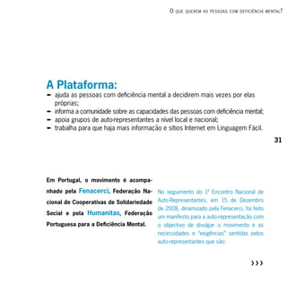 o   que querem As PessoAs com deficiênciA mentAl ?




A Plataforma:
p ajuda as pessoas com deficiência mental a decidirem mais vezes por elas
  próprias;
p informa a comunidade sobre as capacidades das pessoas com deficiência mental;
p apoia grupos de auto-representantes a nível local e nacional;
p trabalha para que haja mais informação e sítios Internet em Linguagem Fácil.
                                                                                             31




Em Portugal, o movimento é acompa-

nhado pela Fenacerci, Federação Na-       No seguimento do 1º Encontro Nacional de
cional de Cooperativas de Solidariedade   Auto-Representantes, em 15 de Dezembro
                                          de 2008, dinamizado pela Fenacerci, foi feito
Social e pela Humanitas, Federação
                                          um manifesto para a auto-representação com
Portuguesa para a Deficiência Mental.     o objectivo de divulgar o movimento e as
                                          necessidades e “exigências” sentidas pelos
                                          auto-representantes que são:



                                                                                   RRR
 