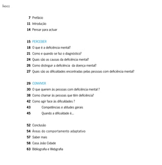 Í ndice


           7 Prefácio
          11 Introdução
          14 Pensar para actuar


          15 PERCEBER
          18 O que é a deficiência mental?
          21 Como e quando se faz o diagnóstico?
          24 Quais são as causas da deficiência mental?
          26 Como distinguir a deficiência da doença mental?
          27 Quais são as dificuldades encontradas pelas pessoas com deficiência mental?


          29 CONVIVER
          30 O que querem às pessoas com deficiência mental ?
          38 Como chamar às pessoas que têm deficiência?
          42 Como agir face às dificuldades ?
          43         Competências e atitudes gerais
          45         Quando a dificuldade é...


          52 Conclusão
          54 Áreas do comportamento adaptativo
          57 Saber mais
          58 Casa João Cidade
          63 Bibliografia e Webgrafia
 