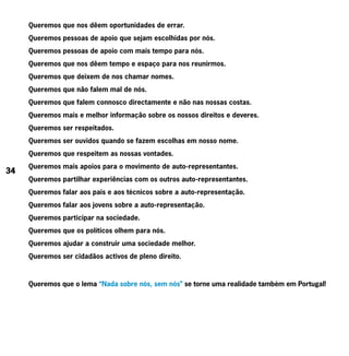 Queremos que nos dêem oportunidades de errar.
     Queremos pessoas de apoio que sejam escolhidas por nós.
     Queremos pessoas de apoio com mais tempo para nós.
     Queremos que nos dêem tempo e espaço para nos reunirmos.
     Queremos que deixem de nos chamar nomes.
     Queremos que não falem mal de nós.
     Queremos que falem connosco directamente e não nas nossas costas.
     Queremos mais e melhor informação sobre os nossos direitos e deveres.
     Queremos ser respeitados.
     Queremos ser ouvidos quando se fazem escolhas em nosso nome.
     Queremos que respeitem as nossas vontades.
     Queremos mais apoios para o movimento de auto-representantes.
34
     Queremos partilhar experiências com os outros auto-representantes.
     Queremos falar aos pais e aos técnicos sobre a auto-representação.
     Queremos falar aos jovens sobre a auto-representação.
     Queremos participar na sociedade.
     Queremos que os políticos olhem para nós.
     Queremos ajudar a construir uma sociedade melhor.
     Queremos ser cidadãos activos de pleno direito.



     Queremos que o lema “Nada sobre nós, sem nós” se torne uma realidade também em Portugal!
 