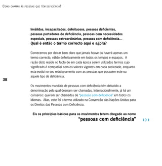 c omo   chAmAr às PessoAs que têm deficiênciA ?




                       Inválidos, incapacitados, defeituosos, pessoas deficientes,
                       pessoas portadores de deficiência, pessoas com necessidades
                       especiais, pessoas extraordinárias, pessoas com deficiência…
                       Qual é então o termo correcto aqui e agora?

                       Comecemos por deixar bem claro que jamais houve ou haverá apenas um
                       termo correcto, válido definitivamente em todos os tempos e espaços. A
                       razão disto reside no facto de em cada época serem utilizados termos cujo
                       significado é compatível com os valores vigentes em cada sociedade, enquanto
                       esta evolui no seu relacionamento com as pessoas que possuem este ou
                       aquele tipo de deficiência.
38
                       Os movimentos mundiais de pessoas com deficiência têm debatido a
                       denominação pela qual desejam ser chamadas. Internacionalmente, já há um
                       consenso: querem ser chamadas de “pessoas com deficiência” em todos os
                       idiomas. Alias, este foi o termo utilizado na Convenção das Nações Unidas para
                       os Direitos das Pessoas com Deficiência.


                         Eis os princípios básicos para os movimentos terem chegado ao nome
                                                          “pessoas com deficiência”                     RRR
 