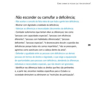c omo   chAmAr às PessoAs que têm deficiênciA ?




-   Não esconder ou camuflar a deficiência;
- Não aceitar o consolo da falsa ideia de que toda a gente tem deficiência;
- Mostrar com dignidade a realidade da deficiência;
- Valorizar as diferenças e necessidades decorrentes da deficiência;
- Combater eufemismos (que tentam diluir as diferenças), tais como
“pessoas com capacidades especiais”, “pessoas com eficiências
diferentes”, “pessoas com habilidades diferenciadas”, “pessoas
deficientes”, “pessoas especiais”, “é desnecessário discutir a questão das
                                                                                              39
deficiências porque todos nós somos imperfeitos”, “não se preocupem,
agiremos como avestruzes com a cabeça dentro da areia”;
- Defender a igualdade entre as pessoas com deficiência e as demais
pessoas em termos de direitos e dignidade, o que exige a equiparação
de oportunidades para pessoas com deficiência, atendendo às diferenças
individuais e necessidades especiais, que não devem ser ignoradas;
- Identificar nas diferenças todos os direitos que lhes são pertinentes
e, a partir daí, encontrar medidas específicas para o Estado e a
sociedade diminuírem ou eliminarem as “restrições de participação”.
 