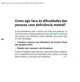 c omo   Agir fAce às dificuldAdes dAs PessoAs com deficiênciA mentAl ?




                       Como agir face às dificuldades das
                       pessoas com deficiência mental?
                       O que pretendemos aqui é mostrar que todos nós podemos, no
                       nosso dia-a-dia e estando atentos para isso, agir para a inclusão
                       das pessoas com deficiência mental sabendo como actuar face
42                     às suas dificuldades.
                       p Tratando a pessoa com deficiência da mesma forma
                       que qualquer outra.
                       p Falando com a pessoa e não da pessoa.

                       A partir de trabalhos elaborados por e para profissionais, podemos
                       tirar competências básicas necessárias para acolher, no sentido
                       lato da palavra, as pessoas com deficiência.                   RRR
 