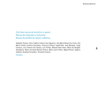 A grAdecimentos




Este Guia nasceu de encontros e apoios.
Nasceu de inspiração e motivação.
Nasceu da partilha de valores solidários.

Adelaide Teixeira, Alice Caldeira Cabral, Ana Filgueiras, Ana Maria Bénard da Costa, Ana
Maria Cunhal, Casimira Gonçalves, Francisco Pereira, Isabel Rato, João Marques, Jorge
Fonseca, Luís Cameira dos Santos, Luís Pontes, Manuel Filipe Vieira, Maria do Resgate
                                                                                                             5
Almadanim, Maria Fernanda Batista Pereira, Maria José Pontes, Miguel Rocha, Rogério
Godinho, Rosalina Fernandes, Terezinha Tavares.
Obrigada.
 