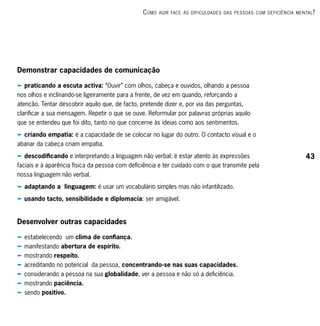c omo   Agir fAce às dificuldAdes dAs PessoAs com deficiênciA mentAl ?




Demonstrar capacidades de comunicação

p praticando a escuta activa: “Ouvir” com olhos, cabeça e ouvidos, olhando a pessoa
nos olhos e inclinando-se ligeiramente para a frente, de vez em quando, reforçando a
atenção. Tentar descobrir aquilo que, de facto, pretende dizer e, por via das perguntas,
clarificar a sua mensagem. Repetir o que se ouve. Reformular por palavras próprias aquilo
que se entendeu que foi dito, tanto no que concerne às ideias como aos sentimentos.
p criando empatia: é a capacidade de se colocar no lugar do outro. O contacto visual e o
abanar da cabeça criam empatia.
p descodificando e interpretando a linguagem não verbal: é estar atento às expressões                             43
faciais e à aparência física da pessoa com deficiência e ter cuidado com o que transmite pela
nossa linguagem não verbal.
p adaptando a linguagem: é usar um vocabulário simples mas não infantilizado.
p usando tacto, sensibilidade e diplomacia: ser amigável.


Desenvolver outras capacidades

p estabelecendo um clima de confiança.
p manifestando abertura de espírito.
p mostrando respeito.
p acreditando no potencial da pessoa, concentrando-se nas suas capacidades.
p considerando a pessoa na sua globalidade, ver a pessoa e não só a deficiência.
p mostrando paciência.
p sendo positivo.
 
