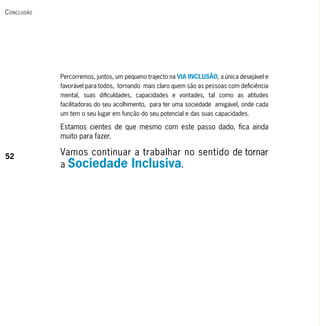 c onclusão




             Percorremos, juntos, um pequeno trajecto na VIA INCLUSÃO, a única desejável e
             favorável para todos, tornando mais claro quem são as pessoas com deficiência
             mental, suas dificuldades, capacidades e vontades, tal como as atitudes
             facilitadoras do seu acolhimento, para ter uma sociedade amigável, onde cada
             um tem o seu lugar em função do seu potencial e das suas capacidades.

             Estamos cientes de que mesmo com este passo dado, fica ainda
             muito para fazer.

52
             Vamos continuar a trabalhar no sentido de tornar
             a Sociedade Inclusiva.
 