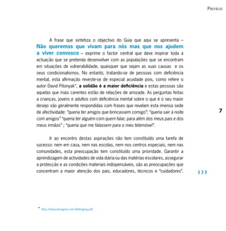 P refácio




        A frase que sintetiza o objectivo do Guia que aqui se apresenta –
Não queremos que vivam para nós mas que nos ajudem
a viver convosco – exprime o factor central que deve inspirar toda a
actuação que se pretenda desenvolver com as populações que se encontram
em situações de vulnerabilidade, quaisquer que sejam as suas causas e os
seus condicionalismos. No entanto, tratando-se de pessoas com deficiência
mental, esta afirmação reveste-se de especial acuidade pois, como refere o
autor David Pitonyak*, a solidão é a maior deficiência e estas pessoas são
aquelas que mais carentes estão de relações de amizade. As perguntas feitas
a crianças, jovens e adultos com deficiência mental sobre o que é o seu maior
desejo são geralmente respondidas com frases que revelam esta imensa sede
de afectividade: “queria ter amigos que brincassem comigo”; “queria sair à noite                7
com amigos” “queria ter alguém com quem falar, para além dos meus pais e dos
meus irmãos” ; “queria que me falassem para o meu telemóvel”.


       Ir ao encontro destas aspirações não tem constituído uma tarefa de
sucesso: nem em casa, nem nas escolas, nem nos centros especiais, nem nas
comunidades, esta preocupação tem constituído uma prioridade. Garantir a
aprendizagem de actividades de vida diária ou das matérias escolares, assegurar
a protecção e as condições materiais indispensáveis, são as preocupações que
concentram a maior atenção dos pais, educadores, técnicos e “cuidadores”.          RRR




* http://www.dimagine.com/Belonging.pdf
 