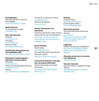 s Aber   mAis




Acessibilidades                         Trisomia 21 ou Síndrome de Down,        Inclusão
Plano Nacional de Promoção da           www.appt21.org.pt                       Inclusion Europe,
Acessibilidade,                         Síndrome de Asperger,                   www.inclusion-europe.org
www.inr.pt/content/1/3/pnpa             www.apsa.org.pt                         Escola de gente, Brasil,
                                                                                www.escoladegente.org.br
Ajudas técnicas
(ou equipamento de apoio)               Direitos das pessoas com                Intervenção precoce
www.ajudas.com                          deficiência                             Associação Nacional de Intervenção
                                        Convenção das Nações Unidas sobre os    Precoce,
Auto-representação                      Direitos das Pessoas com Deficiência,   www.anip.net
Fenacerci,                              www.inr.pt/.../convencao-sobre-os-      http://www.inr.pt/content/1/888/
www.fenacerci.pt                        direitos-das-pessoas-com-deficiencia-   sistema-nacional-de-intervencao-
Humanitas,                              publicacao-oficial                      precoce-na-infancia
www.humanitas.pt
Inclusion Europe,                                                               Legislação
                                        Escola inclusiva
www.inclusion-europe.org                                                        Instituto Nacional para a Reabilitação,
                                        Rede Inclusão,                          http://www.inr.pt/content/1Direitos            57
Classificação Internacional das         www.redeinclusao.pt                     das Pessoas com Deficiência/119/
Funcionalidades (CIF)                   Associação Nacional de docentes de      legislacao
http://www.inr.pt/category/1/23/cif     Educação Especial,
                                        http://proinclusao.com.sapo.pt/         Respostas sociais para as pessoas
Deficiências mentais ligadas a                                                  com deficiência
alterações cromosomáticas               Formação profissional e emprego         www.cartasocial.pt
Raríssimas,
                                        para as pessoas deficientes
www.rarissimas.pt                                                               Soluções especiais
Centro de Desenvolvimento Diferenças,   Instituto de Emprego e Formação         Soluções Especiais, Fundação Portugal
www.diferencas.net                      Profissional ,                          Telecom,
Autismo,                                http://www.iefp.pt/perfil/Paginas/      http://fundacao.telecom.pt/Default.
www.appda-lisboa.org.pt/federacao       deficiencia.aspx                        aspx?tabid=105
 