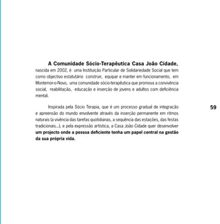 A Comunidade Sócio-Terapêutica Casa João Cidade,
nascida em 2002, é uma Instituição Particular de Solidariedade Social que tem
como objectivo estatutário construir, equipar e manter em funcionamento, em
Montemor-o-Novo, uma comunidade sócio-terapêutica que promova a convivência
social, reabilitação, educação e inserção de jovens e adultos com deficiência
mental.

        Inspirada pela Sócio Terapia, que é um processo gradual de integração        59
e apreensão do mundo envolvente através da inserção permanente em ritmos
naturais (a vivência das tarefas quotidianas, a sequência das estações, das festas
tradicionais...), e pela expressão artística, a Casa João Cidade quer desenvolver
um projecto onde a pessoa deficiente tenha um papel central na gestão
da sua própria vida.
 