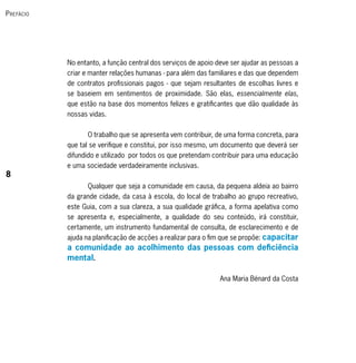 P refácio




            No entanto, a função central dos serviços de apoio deve ser ajudar as pessoas a
            criar e manter relações humanas - para além das familiares e das que dependem
            de contratos profissionais pagos - que sejam resultantes de escolhas livres e
            se baseiem em sentimentos de proximidade. São elas, essencialmente elas,
            que estão na base dos momentos felizes e gratificantes que dão qualidade às
            nossas vidas.


                   O trabalho que se apresenta vem contribuir, de uma forma concreta, para
            que tal se verifique e constitui, por isso mesmo, um documento que deverá ser
            difundido e utilizado por todos os que pretendam contribuir para uma educação
            e uma sociedade verdadeiramente inclusivas.
8
                   Qualquer que seja a comunidade em causa, da pequena aldeia ao bairro
            da grande cidade, da casa à escola, do local de trabalho ao grupo recreativo,
            este Guia, com a sua clareza, a sua qualidade gráfica, a forma apelativa como
            se apresenta e, especialmente, a qualidade do seu conteúdo, irá constituir,
            certamente, um instrumento fundamental de consulta, de esclarecimento e de
            ajuda na planificação de acções a realizar para o fim que se propõe: capacitar
            a comunidade ao acolhimento das pessoas com deficiência
            mental.

                                                                Ana Maria Bénard da Costa
 