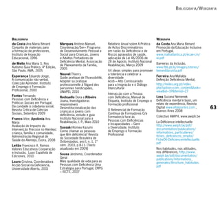 b ibliogrAfiA / W ebgrAfiA




BiBliogrAfiA                                                                                              WeBgrAfiA
da Costa Ana Maria Bénard          Marques António Manuel,             Relatório Anual sobre A Prática    da Costa Ana Maria Bénard
Conjunto de materiais para         Coordenação/Ser+ Programa           de Actos Discriminatórios          Promoção da Educação Inclusiva
a formação de professores,         de Desenvolvimento Pessoal e        em razão da Deficiência e de       em Portugal,
Instituto de Inovação              Social para Crianças, Jovens        Riscos agravados de saúde,         www.malhatlantica.pt/ecae-cm/
Educacional, 1996                  e Adultos Portadores de             aplicação da Lei 46/2006 de        ei.pdf
                                   Deficiência Mental, Associação      28 de Agosto, Instituto Nacional
de Mello Ana Maria S. Ros          de Planeamento da Família,          Reabilitação, Março 2009           Barreiras da Inclusão,
Autismo Guia Prático, 4ª Edição,   2005                                                                   www.fbb.pt/ei/images/stories/
São Paulo, AMA, 2005                                                   44 ideias simples para promover    benarddacosta.pdf
                                   Nouvel Thierry                      a tolerância e celebrar a
Esperança Eduardo Jorge,           Guide pratique de l’Acessibilité,   diversidade                        Ferreira Ana Mafalda
A comunicação não verbal,          Adapter sa pratique                 Acidi – Alto Comissariado          Definição Deficiência Mental,
Colecção Aprender, Instituto       professionnelle à l’égard des       para a Imigração e o Diálogo       http://redes.org.pt/index.
de Emprego e Formação              personnes handicapées,              Intercultural                      php?option=com_content&task=
Profissional, 2000                 UNAPEI, 2010                                                           view&id=37&Itemid=27
                                                                       Interacção com a Pessoa
Fontes Fernando                    Redruello Dora e Ribeiro            com Deficiência, Manual de         Loss Suzana Nemenek
Pessoas com Deficiência e          Joana, Investigadoras               Etiqueta, Instituto de Emprego e   Deficiência mental e lazer, um
Politicas Sociais em Portugal,     responsáveis                        Formação profissional              relato de experiência, Revista
Da caridade à cidadania social,
Revista Crítica de Ciências
                                   Desinstitucionalização das
                                                                       O Referencial de Formação
                                                                                                          Digital www.efdeportes.com ,        63
                                   crianças e jovens com                                                  Buenos Aires 2008
Sociais, Setembro 2009             deficiência, estudo e guia          Contínua de Formadores O/a
                                                                       Formador/a face às                 Colectivo AWIPH, www.awiph.be
Franco Vítor, Apolónia Ana         Instituto Nacional para a
                                   Reabilitação, I. P., Maio 2010      Pessoas com Deficiências           La Déficience intellectuelle
Maria                                                                  e Incapacidades – Gerir
Avaliação do Impacto da                                                                                   http://www.awiph.be/pdf/
                                   Sassaki Romeu Kazumi                a Diversidade, Instituto           documentation/publications/
Intervenção Precoce no Alentejo:   Como chamar as pessoas              de Emprego e Formação
criança, família e comunidade,                                                                            informations_particulieres/
                                   que têm deficiência? Revista        Profissional                       fiches_deficiences_emploi/
Administração Regional de          da Sociedade Brasileira de
Saúde do Alentejo, Évora, 2008                                                                            Fiche06-Deficienceintellectuelle.
                                   Ostomizados, ano I, n. 1, 1°                                           pdf
Leitão Francisco A. Ramos          sem. 2003, p.8-11. [Texto
Valores Educativos Cooperação      atualizado em 2009]                                                    Nos habitudes, nos attitudes,
e Inclusão, Luso Española de                                                                              nos différences, http://www.
                                   Sousa Jerónimo, Coordenador                                            awiph.be/pdf/documentation/
Ediciones, 2010                    Geral                                                                  publications/informations_
Louro Cristina, Coordenadora       Mais qualidade de vida para as                                         generales/Brochure_habitudes.
Acção Social na Deficiência,       Pessoas com Deficiência Uma                                            pdf
Universidade Aberta, 2001          Estratégia para Portugal, CRPG
                                   – ISCTE, 2007
 