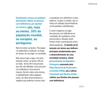 i ntrodução




Geralmente começa-se qualquer          a população com deficiência a duas
documento relativo às pessoas          palavras: incapaz e coitada, que se
com deficiência, por apontar           traduz em atitudes discriminatórias
                                       ou de piedade e infantilizantes.
        são, mais
um número:

ou menos, 10% da                       E assim chegamos ao lugar
                                       das pessoas com deficiência na
população mundial,                     sociedade. No quotidiano, estes
ou europeia, ou                        preconceitos e atitudes ainda
                                       limitam muito a participação activa
portuguesa.
                                       desta população. O desafio já foi
Não há muitas variações. Prossegue-    lançado em textos que definem                      11
-se explicando a evolução, ao longo    princípios fundamentais para
do tempo, do seu lugar na sociedade.
                                       o desenvolvimento de uma
Não vamos fugir à regra. Ora bem,      sociedade inclusiva, desde
fazendo contas, se temos 10% de        a Constituição da Republica
um lado, temos 90 % de pessoas         Portuguesa passando pelo
que não são definidas como pessoas
                                       Plano Nacional de Acção para
com deficiência. Uma enorme
                                       a Inclusão (PNAI), até à última
maioria. Ela tem sobre esta minoria,
e habitualmente sobre qualquer         Convenção das Nações Unidas
outra, um olhar preconceituoso e       relativa aos Direitos das pessoas
negativo que podemos resumir para      com deficiência.


                                                                             RRR
 