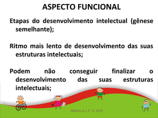 ASPECTO FUNCIONAL
Etapas do desenvolvimento intelectual (gênese
semelhante);
Ritmo mais lento de desenvolvimento das suas
estruturas intelectuais;
Podem não conseguir finalizar o
desenvolvimento das suas estruturas
intelectuais;
ABDALLA J. F. S. 2010
 