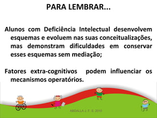 PARA LEMBRAR...
Alunos com Deficiência Intelectual desenvolvem
esquemas e evoluem nas suas conceitualizações,
mas demonstram dificuldades em conservar
esses esquemas sem mediação;
Fatores extra-cognitivos podem influenciar os
mecanismos operatórios.
ABDALLA J. F. S. 2010
 