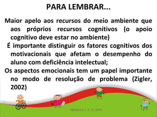 PARA LEMBRAR...
Maior apelo aos recursos do meio ambiente que
aos próprios recursos cognitivos (o apoio
cognitivo deve estar no ambiente)
É importante distinguir os fatores cognitivos dos
motivacionais que afetam o desempenho do
aluno com deficiência intelectual;
Os aspectos emocionais tem um papel importante
no modo de resolução de problema (Zigler,
2002)
ABDALLA J. F. S. 2010
 