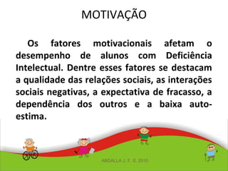 MOTIVAÇÃO
Os fatores motivacionais afetam o
desempenho de alunos com Deficiência
Intelectual. Dentre esses fatores se destacam
a qualidade das relações sociais, as interações
sociais negativas, a expectativa de fracasso, a
dependência dos outros e a baixa auto-
estima.
ABDALLA J. F. S. 2010
 