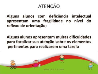 ATENÇÃO
Alguns alunos com deficiência intelectual
apresentam uma fragilidade no nível do
reflexo de orientação;
Alguns alunos apresentam muitas dificuldades
para focalizar sua atenção sobre os elementos
pertinentes para realizarem uma tarefa
ABDALLA J. F. S. 2010
 