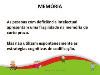 MEMÓRIA
As pessoas com deficiência intelectual
apresentam uma fragilidade na memória de
curto prazo.
Elas não utilizam espontaneamente as
estratégias cognitivas de codificação.
ABDALLA J. F. S. 2010
 