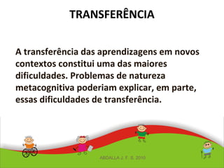 TRANSFERÊNCIA
A transferência das aprendizagens em novos
contextos constitui uma das maiores
dificuldades. Problemas de natureza
metacognitiva poderiam explicar, em parte,
essas dificuldades de transferência.
ABDALLA J. F. S. 2010
 