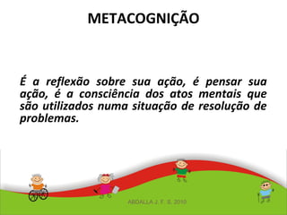 METACOGNIÇÃO
É a reflexão sobre sua ação, é pensar sua
ação, é a consciência dos atos mentais que
são utilizados numa situação de resolução de
problemas.
ABDALLA J. F. S. 2010
 