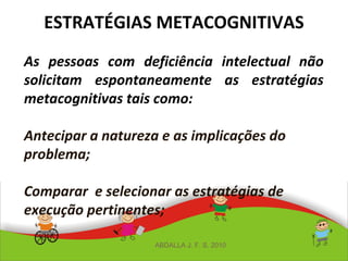 ESTRATÉGIAS METACOGNITIVAS
As pessoas com deficiência intelectual não
solicitam espontaneamente as estratégias
metacognitivas tais como:
Antecipar a natureza e as implicações do
problema;
Comparar e selecionar as estratégias de
execução pertinentes;
ABDALLA J. F. S. 2010
 