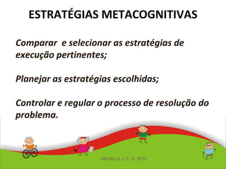 ESTRATÉGIAS METACOGNITIVAS
Comparar e selecionar as estratégias de
execução pertinentes;
Planejar as estratégias escolhidas;
Controlar e regular o processo de resolução do
problema.
ABDALLA J. F. S. 2010
 