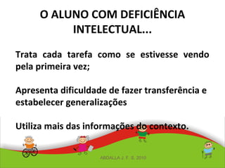 O ALUNO COM DEFICIÊNCIA
INTELECTUAL...
Trata cada tarefa como se estivesse vendo
pela primeira vez;
Apresenta dificuldade de fazer transferência e
estabelecer generalizações
Utiliza mais das informações do contexto.
ABDALLA J. F. S. 2010
 