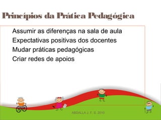 Princípios da Prática Pedagógica
Assumir as diferenças na sala de aula
Expectativas positivas dos docentes
Mudar práticas pedagógicas
Criar redes de apoios
ABDALLA J. F. S. 2010
 
