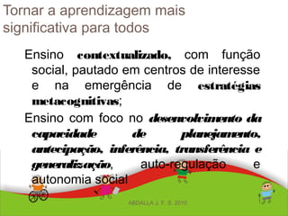 Tornar a aprendizagem mais
significativa para todos
Ensino contextualizado, com função
social, pautado em centros de interesse
e na emergência de estratégias
metacognitivas;
Ensino com foco no desenvolvimento da
capacidade de planejamento,
antecipação, inferência, transferência e
generalização, auto-regulação e
autonomia social
ABDALLA J. F. S. 2010
 