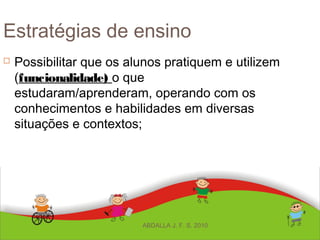 Estratégias de ensino
 Possibilitar que os alunos pratiquem e utilizem
(funcionalidade) o que
estudaram/aprenderam, operando com os
conhecimentos e habilidades em diversas
situações e contextos;
ABDALLA J. F. S. 2010
 
