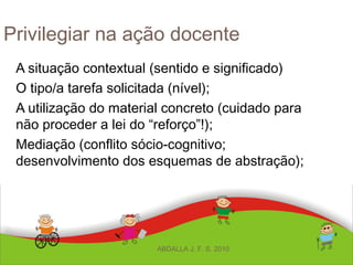 Privilegiar na ação docente
A situação contextual (sentido e significado)
O tipo/a tarefa solicitada (nível);
A utilização do material concreto (cuidado para
não proceder a lei do “reforço”!);
Mediação (conflito sócio-cognitivo;
desenvolvimento dos esquemas de abstração);
ABDALLA J. F. S. 2010
 