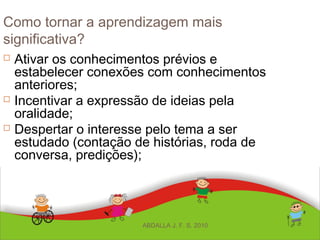 Como tornar a aprendizagem mais
significativa?
 Ativar os conhecimentos prévios e
estabelecer conexões com conhecimentos
anteriores;
 Incentivar a expressão de ideias pela
oralidade;
 Despertar o interesse pelo tema a ser
estudado (contação de histórias, roda de
conversa, predições);
ABDALLA J. F. S. 2010
 