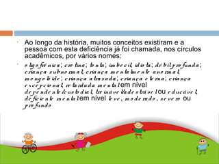 ABDALLA J. F. S. 2010
• Ao longo da história, muitos conceitos existiram e a
pessoa com esta deficiência já foi chamada, nos círculos
acadêmicos, por vários nomes:
• o lig o frê nica ; cre tina; to nta; im be cil; idio ta; dé bilpro funda;
criança subno rm al; criança m e ntalm e nte ano rm al;
m o ng o ló ide ; criança atrasada ; criança e te rna ; criança
e xce pcio nal; re tardada m e ntalem nível
de pe nde nte /custo dial, tre ináve l/ade stráve lou e ducáve l;
de ficie nte m e ntalem nível le ve , m o de rado , se ve ro ou
pro fundo
• .
 