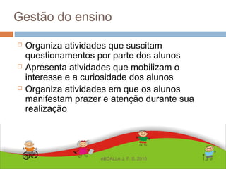 Gestão do ensino
 Organiza atividades que suscitam
questionamentos por parte dos alunos
 Apresenta atividades que mobilizam o
interesse e a curiosidade dos alunos
 Organiza atividades em que os alunos
manifestam prazer e atenção durante sua
realização
ABDALLA J. F. S. 2010
 
