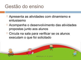 Gestão do ensino
 Apresenta as atividades com dinamismo e
entusiasmo
 Acompanha o desenvolvimento das atividades
propostas junto aos alunos
 Circula na sala para verificar se os alunos
executam o que foi solicitado
ABDALLA J. F. S. 2010
 