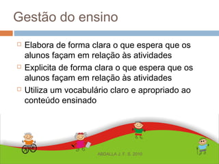 Gestão do ensino
 Elabora de forma clara o que espera que os
alunos façam em relação às atividades
 Explicita de forma clara o que espera que os
alunos façam em relação às atividades
 Utiliza um vocabulário claro e apropriado ao
conteúdo ensinado
ABDALLA J. F. S. 2010
 